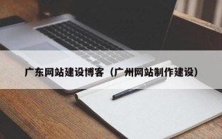 吕梁广东网站建设博客（广州网站制作建设）