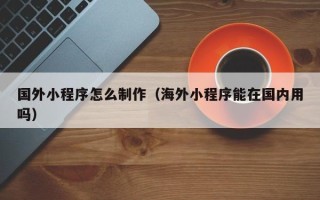 吕梁国外小程序怎么制作（海外小程序能在国内用吗）