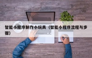 吕梁智能小程序制作小玩具（智能小程序流程与步骤）