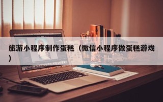 吕梁旅游小程序制作蛋糕（微信小程序做蛋糕游戏）